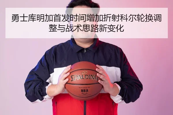 勇士库明加首发时间增加折射科尔轮换调整与战术思路新变化（leyu）