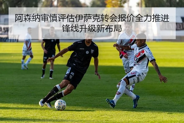 阿森纳审慎评估伊萨克转会报价全力推进锋线升级新布局