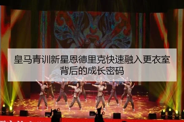 皇马青训新星恩德里克快速融入更衣室背后的成长密码（leyu）