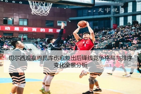 切尔西观察恩昆库伤愈复出后锋线竞争格局与排序变化全景分析