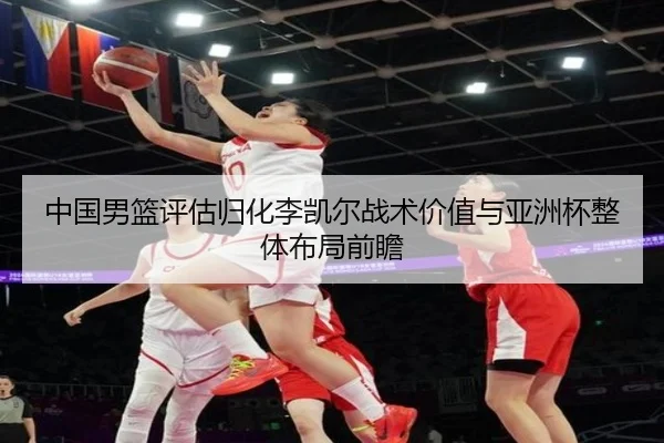 中国男篮评估归化李凯尔战术价值与亚洲杯整体布局前瞻（leyu）
