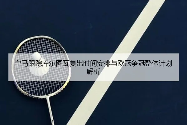 皇马跟踪库尔图瓦复出时间安排与欧冠争冠整体计划解析（leyu）